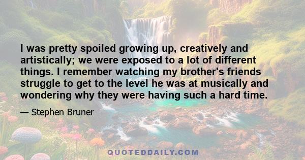 I was pretty spoiled growing up, creatively and artistically; we were exposed to a lot of different things. I remember watching my brother's friends struggle to get to the level he was at musically and wondering why