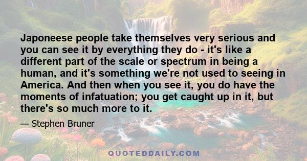 Japoneese people take themselves very serious and you can see it by everything they do - it's like a different part of the scale or spectrum in being a human, and it's something we're not used to seeing in America. And