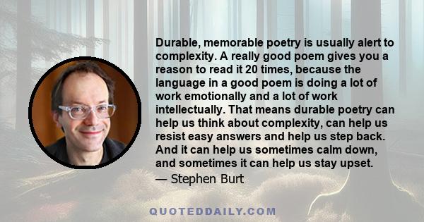 Durable, memorable poetry is usually alert to complexity. A really good poem gives you a reason to read it 20 times, because the language in a good poem is doing a lot of work emotionally and a lot of work