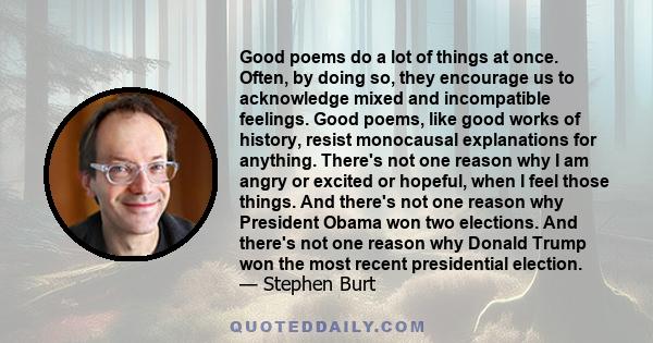 Good poems do a lot of things at once. Often, by doing so, they encourage us to acknowledge mixed and incompatible feelings. Good poems, like good works of history, resist monocausal explanations for anything. There's