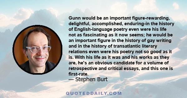 Gunn would be an important figure-rewarding, delightful, accomplished, enduring-in the history of English-language poetry even were his life not as fascinating as it now seems; he would be an important figure in the