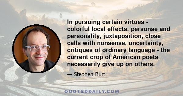 In pursuing certain virtues - colorful local effects, personae and personality, juxtaposition, close calls with nonsense, uncertainty, critiques of ordinary language - the current crop of American poets necessarily give 