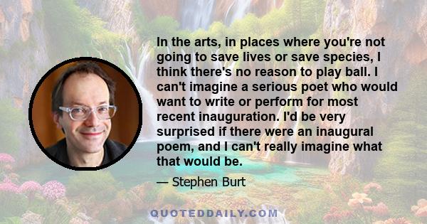 In the arts, in places where you're not going to save lives or save species, I think there's no reason to play ball. I can't imagine a serious poet who would want to write or perform for most recent inauguration. I'd be 