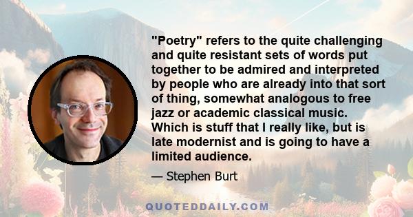 Poetry refers to the quite challenging and quite resistant sets of words put together to be admired and interpreted by people who are already into that sort of thing, somewhat analogous to free jazz or academic