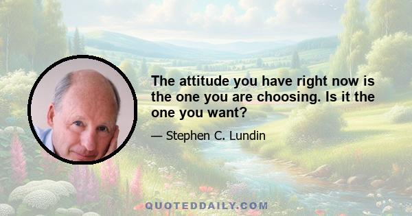 The attitude you have right now is the one you are choosing. Is it the one you want?