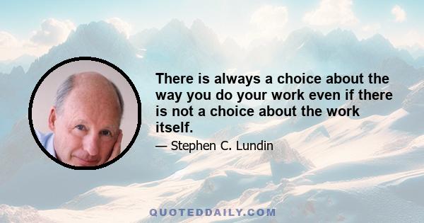 There is always a choice about the way you do your work even if there is not a choice about the work itself.