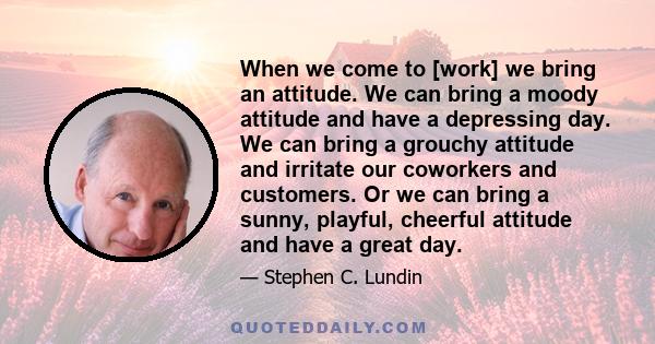 When we come to [work] we bring an attitude. We can bring a moody attitude and have a depressing day. We can bring a grouchy attitude and irritate our coworkers and customers. Or we can bring a sunny, playful, cheerful