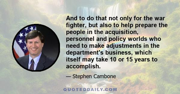 And to do that not only for the war fighter, but also to help prepare the people in the acquisition, personnel and policy worlds who need to make adjustments in the department's business, which itself may take 10 or 15