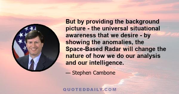 But by providing the background picture - the universal situational awareness that we desire - by showing the anomalies, the Space-Based Radar will change the nature of how we do our analysis and our intelligence.