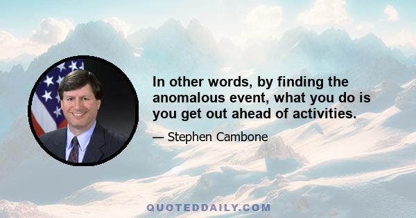 In other words, by finding the anomalous event, what you do is you get out ahead of activities.