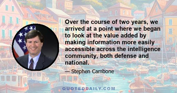 Over the course of two years, we arrived at a point where we began to look at the value added by making information more easily accessible across the intelligence community, both defense and national.