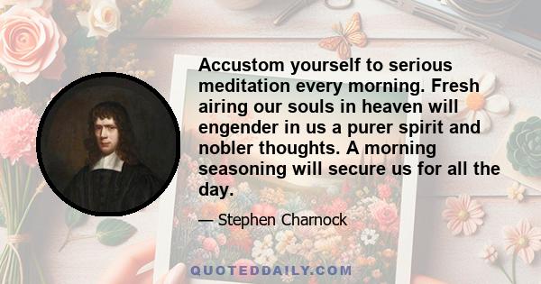 Accustom yourself to serious meditation every morning. Fresh airing our souls in heaven will engender in us a purer spirit and nobler thoughts. A morning seasoning will secure us for all the day.