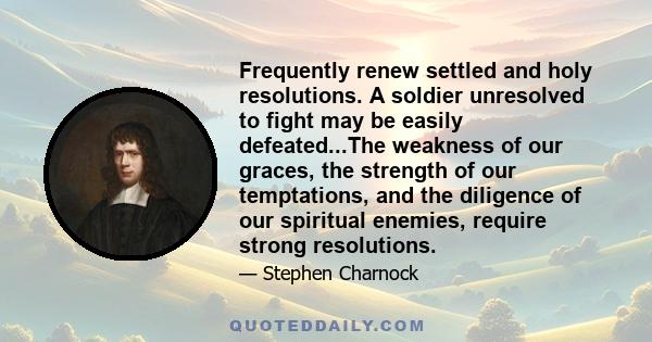 Frequently renew settled and holy resolutions. A soldier unresolved to fight may be easily defeated...The weakness of our graces, the strength of our temptations, and the diligence of our spiritual enemies, require