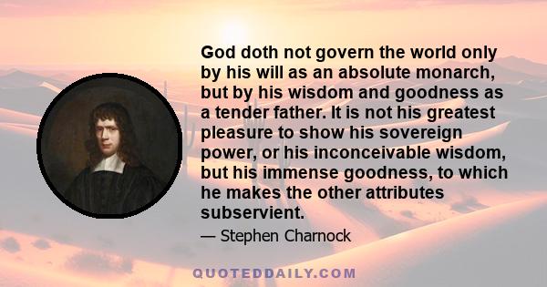 God doth not govern the world only by his will as an absolute monarch, but by his wisdom and goodness as a tender father. It is not his greatest pleasure to show his sovereign power, or his inconceivable wisdom, but his 