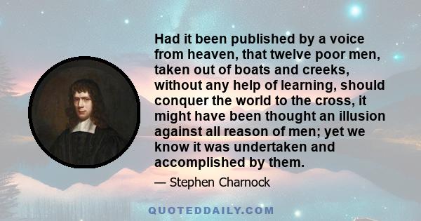 Had it been published by a voice from heaven, that twelve poor men, taken out of boats and creeks, without any help of learning, should conquer the world to the cross, it might have been thought an illusion against all