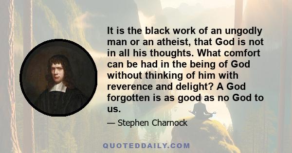 It is the black work of an ungodly man or an atheist, that God is not in all his thoughts. What comfort can be had in the being of God without thinking of him with reverence and delight? A God forgotten is as good as no 