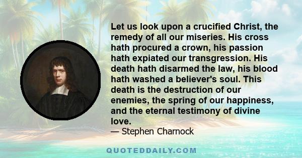 Let us look upon a crucified Christ, the remedy of all our miseries. His cross hath procured a crown, his passion hath expiated our transgression. His death hath disarmed the law, his blood hath washed a believer's