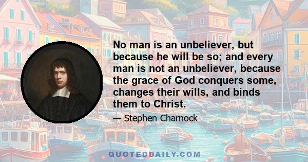 No man is an unbeliever, but because he will be so; and every man is not an unbeliever, because the grace of God conquers some, changes their wills, and binds them to Christ.