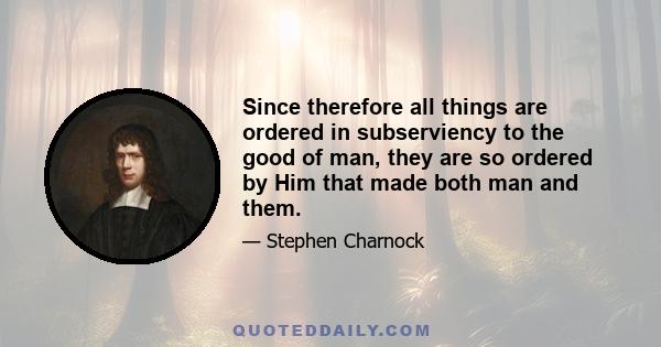 Since therefore all things are ordered in subserviency to the good of man, they are so ordered by Him that made both man and them.