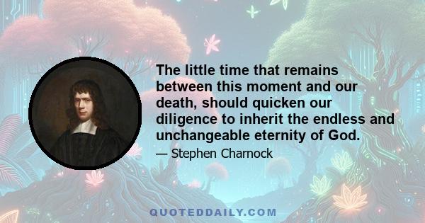 The little time that remains between this moment and our death, should quicken our diligence to inherit the endless and unchangeable eternity of God.