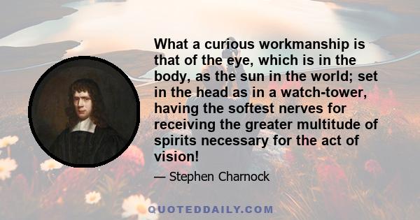 What a curious workmanship is that of the eye, which is in the body, as the sun in the world; set in the head as in a watch-tower, having the softest nerves for receiving the greater multitude of spirits necessary for