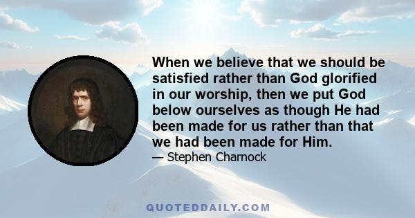 When we believe that we should be satisfied rather than God glorified in our worship, then we put God below ourselves as though He had been made for us rather than that we had been made for Him.