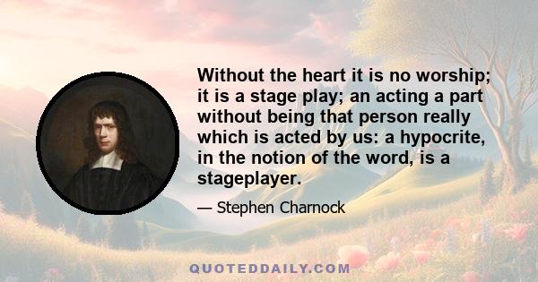 Without the heart it is no worship; it is a stage play; an acting a part without being that person really which is acted by us: a hypocrite, in the notion of the word, is a stageplayer.