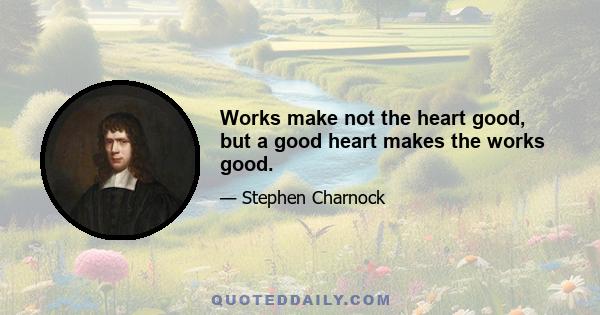 Works make not the heart good, but a good heart makes the works good.