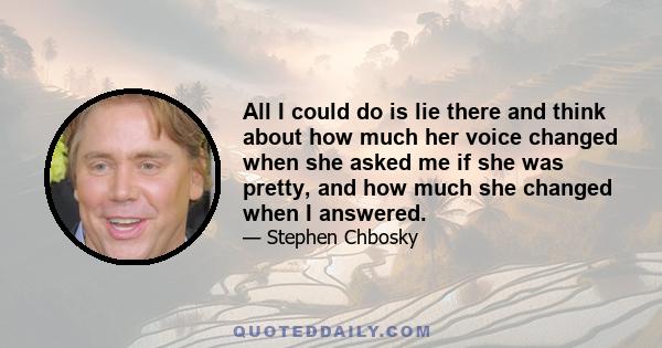 All I could do is lie there and think about how much her voice changed when she asked me if she was pretty, and how much she changed when I answered.