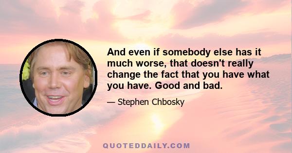 And even if somebody else has it much worse, that doesn't really change the fact that you have what you have. Good and bad.