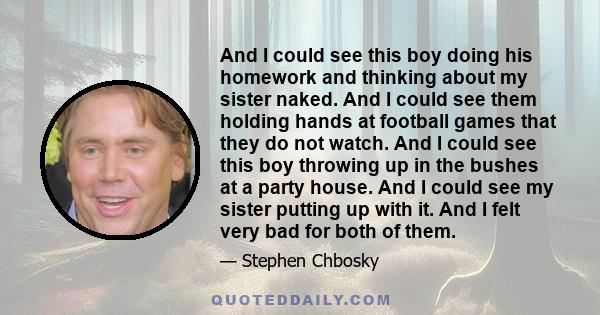 And I could see this boy doing his homework and thinking about my sister naked. And I could see them holding hands at football games that they do not watch. And I could see this boy throwing up in the bushes at a party