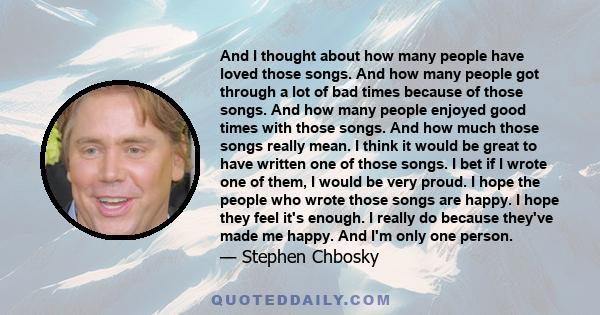 And I thought about how many people have loved those songs. And how many people got through a lot of bad times because of those songs. And how many people enjoyed good times with those songs. And how much those songs