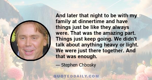 And later that night to be with my family at dinnertime and have things just be like they always were. That was the amazing part. Things just keep going. We didn't talk about anything heavy or light. We were just there