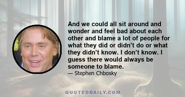 And we could all sit around and wonder and feel bad about each other and blame a lot of people for what they did or didn’t do or what they didn’t know. I don’t know. I guess there would always be someone to blame.