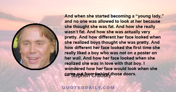 And when she started becoming a “young lady,” and no one was allowed to look at her because she thought she was fat. And how she really wasn’t fat. And how she was actually very pretty. And how different her face looked 