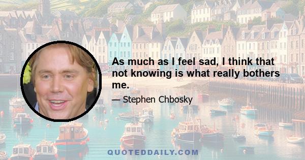 As much as I feel sad, I think that not knowing is what really bothers me.