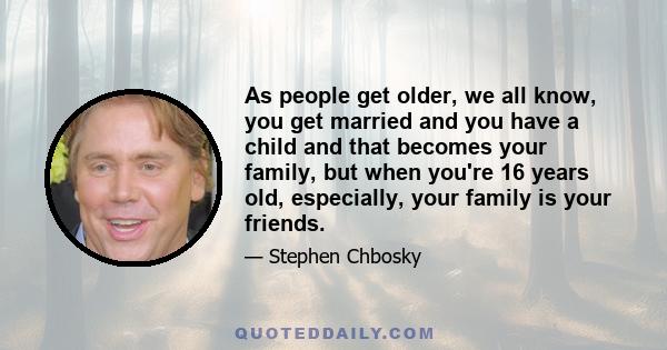 As people get older, we all know, you get married and you have a child and that becomes your family, but when you're 16 years old, especially, your family is your friends.