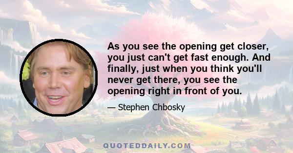 As you see the opening get closer, you just can't get fast enough. And finally, just when you think you'll never get there, you see the opening right in front of you.