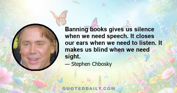 Banning books gives us silence when we need speech. It closes our ears when we need to listen. It makes us blind when we need sight.