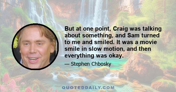 But at one point, Craig was talking about something, and Sam turned to me and smiled. It was a movie smile in slow motion, and then everything was okay.