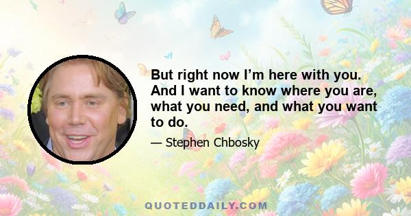 But right now I’m here with you. And I want to know where you are, what you need, and what you want to do.