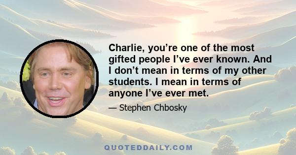 Charlie, you’re one of the most gifted people I’ve ever known. And I don’t mean in terms of my other students. I mean in terms of anyone I’ve ever met.