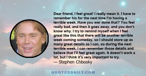 Dear friend, I feel great! I really mean it. I have to remember his for the next time I'm having a terrible week. Have you wer done that? You feel really bad, and then it goes away, and you don't know why. I try to