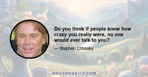 Do you think if people knew how crazy you really were, no one would ever talk to you?