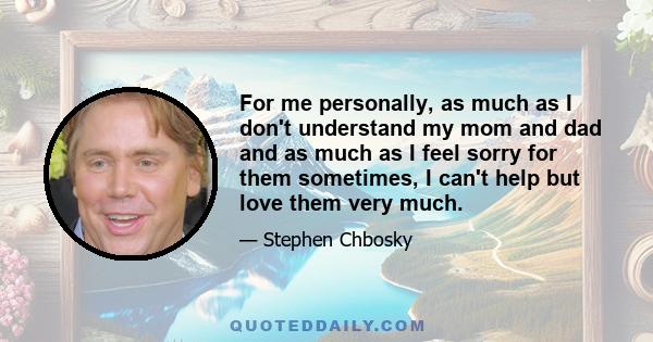 For me personally, as much as I don't understand my mom and dad and as much as I feel sorry for them sometimes, I can't help but love them very much.