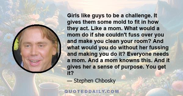 Girls like guys to be a challenge. It gives them some mold to fit in how they act. Like a mom. What would a mom do if she couldn't fuss over you and make you clean your room? And what would you do without her fussing