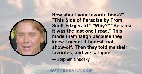 How about your favorite book? This Side of Paradise by From. Scott Fitzgerald. Why? Because it was the last one I read. This made them laugh because they knew I meant it honest, not show-off. Then they told me their