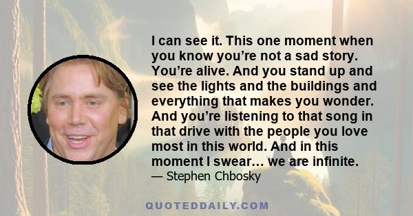 I can see it. This one moment when you know you’re not a sad story. You’re alive. And you stand up and see the lights and the buildings and everything that makes you wonder. And you’re listening to that song in that