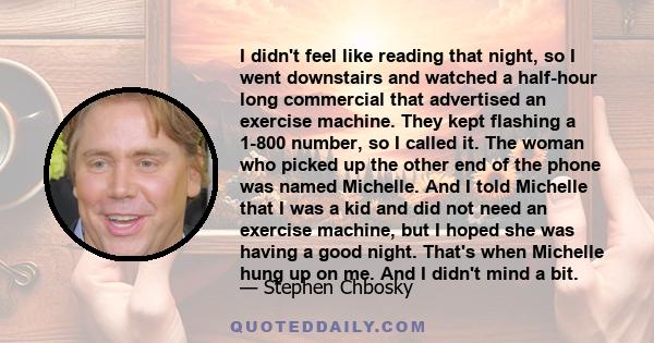 I didn't feel like reading that night, so I went downstairs and watched a half-hour long commercial that advertised an exercise machine. They kept flashing a 1-800 number, so I called it. The woman who picked up the