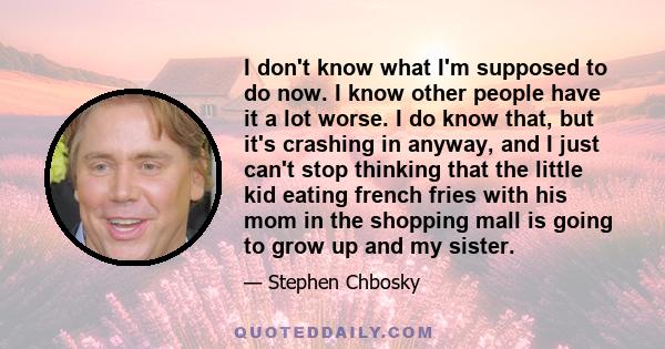 I don't know what I'm supposed to do now. I know other people have it a lot worse. I do know that, but it's crashing in anyway, and I just can't stop thinking that the little kid eating french fries with his mom in the